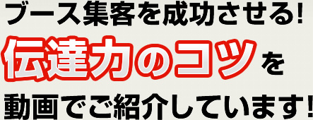 ブース集客を成功させる!伝達力のコツを動画でご紹介しています!